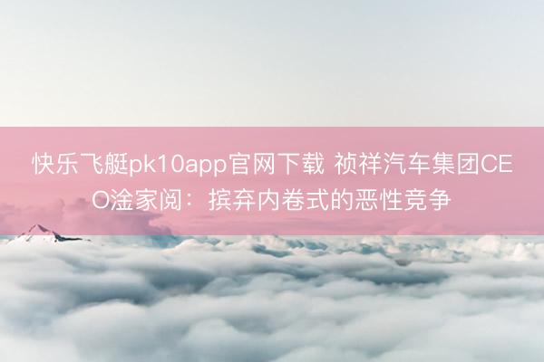 快乐飞艇pk10app官网下载 祯祥汽车集团CEO淦家阅:摈弃内卷式的恶性竞争