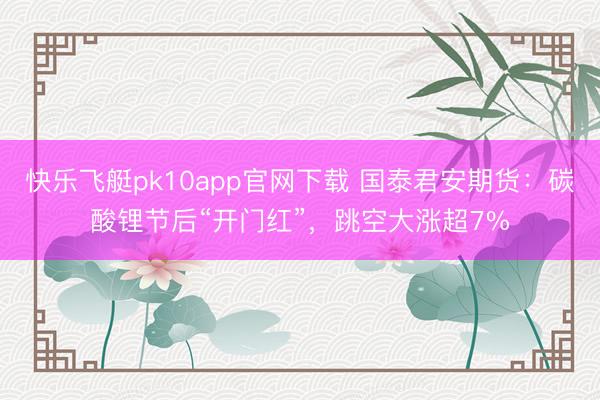 快乐飞艇pk10app官网下载 国泰君安期货:碳酸锂节后“开门红”,跳空大涨超7%