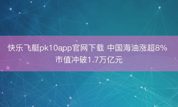 快乐飞艇pk10app官网下载 中国海油涨超8% 市值冲破1.7万亿元