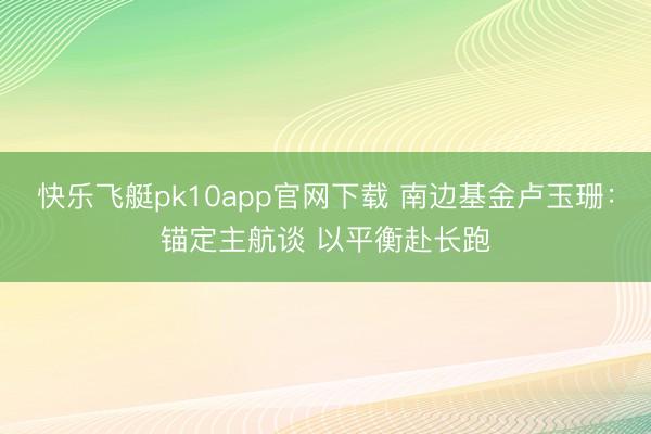 快乐飞艇pk10app官网下载 南边基金卢玉珊：锚定主航谈 以平衡赴长跑