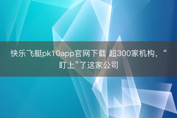 快乐飞艇pk10app官网下载 超300家机构，“盯上”了这家公司