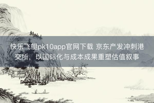 快乐飞艇pk10app官网下载 京东产发冲刺港交所，以国际化与成本成果重塑估值叙事