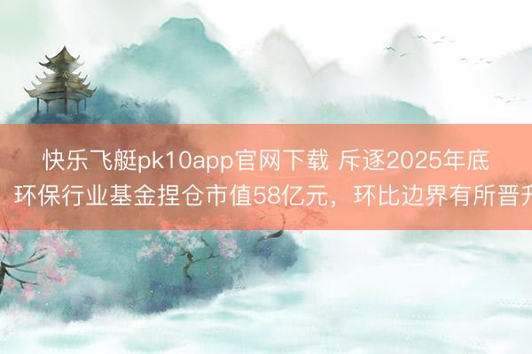 快乐飞艇pk10app官网下载 斥逐2025年底，环保行业基金捏仓市值58亿元，环比边界有所晋升