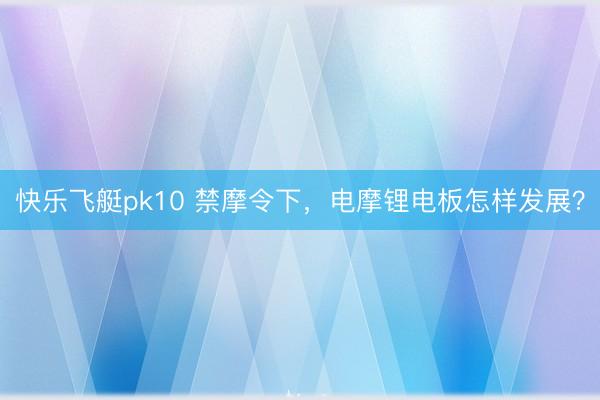 快乐飞艇pk10 禁摩令下，电摩锂电板怎样发展？