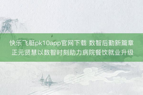 快乐飞艇pk10app官网下载 数智后勤新篇章 正元贤慧以数智时刻助力病院餐饮就业升级