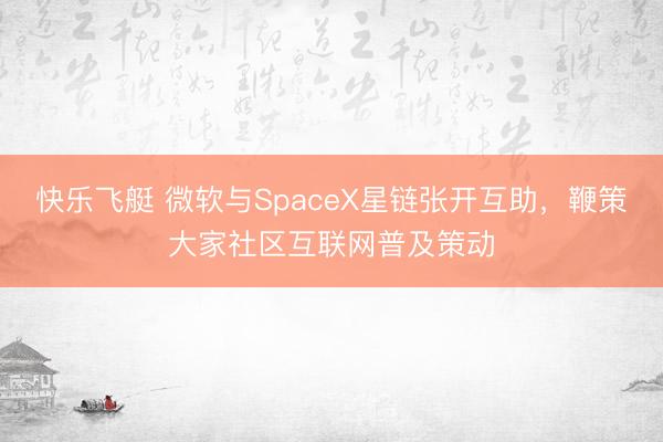 快乐飞艇 微软与SpaceX星链张开互助，鞭策大家社区互联网普及策动