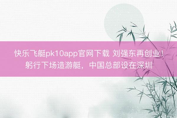 快乐飞艇pk10app官网下载 刘强东再创业！躬行下场造游艇，中国总部设在深圳