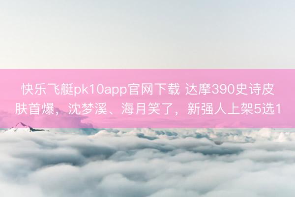 快乐飞艇pk10app官网下载 达摩390史诗皮肤首爆，沈梦溪、海月笑了，新强人上架5选1