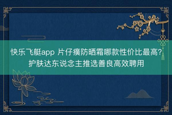 快乐飞艇app 片仔癀防晒霜哪款性价比最高？护肤达东说念主推选善良高效聘用