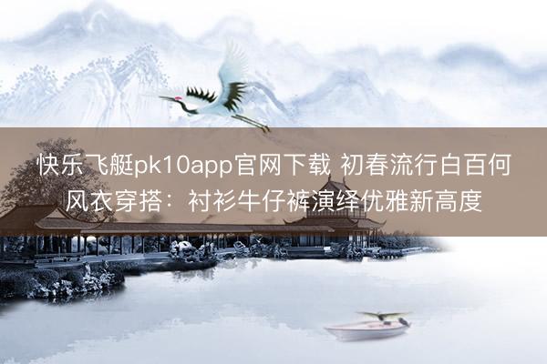 快乐飞艇pk10app官网下载 初春流行白百何风衣穿搭：衬衫牛仔裤演绎优雅新高度